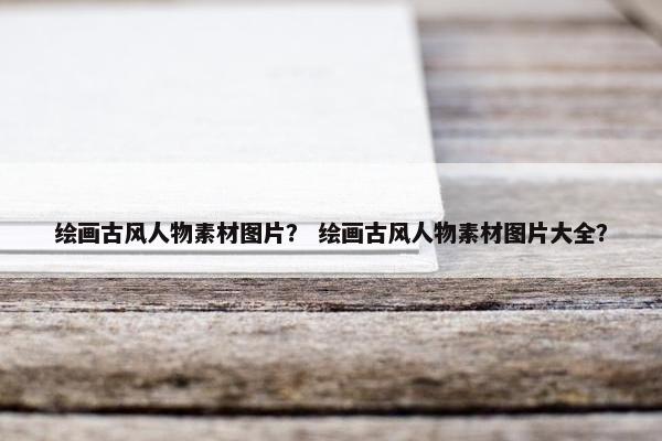 绘画古风人物素材图片？ 绘画古风人物素材图片大全？