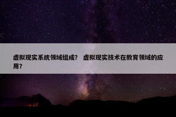 虚拟现实系统领域组成? 虚拟现实技术在教育领域的应用?