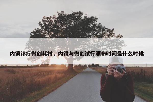 内镜诊疗微创耗材，内镜与微创试行颁布时间是什么时候