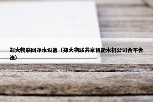 郑大物联网净水设备（郑大物联共享智能水机公司合不合法）
