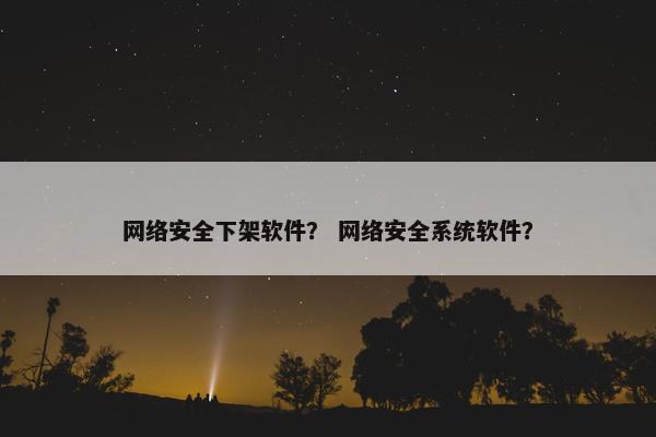 网络安全下架软件？ 网络安全系统软件？