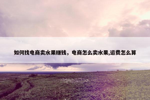 如何找电商卖水果赚钱,电商怎么卖水果,运费怎么算