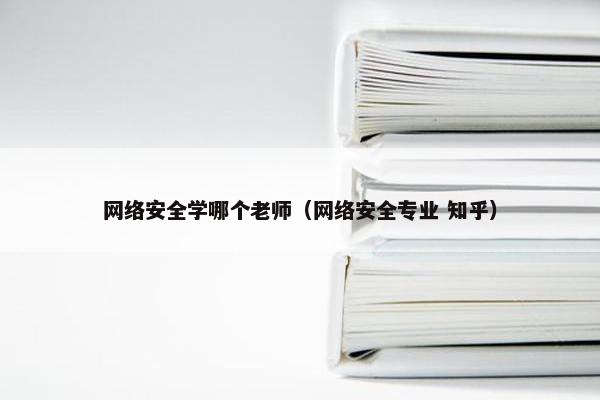 网络安全学哪个老师（网络安全专业 知乎）