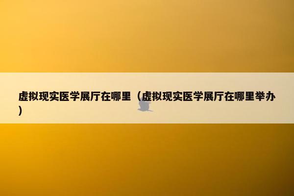 虚拟现实医学展厅在哪里（虚拟现实医学展厅在哪里举办）