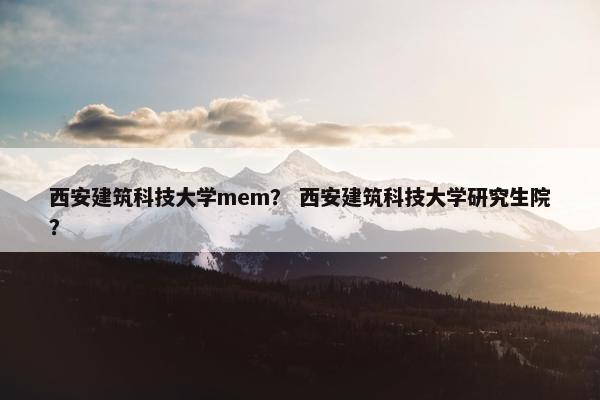 西安建筑科技大学mem？ 西安建筑科技大学研究生院？