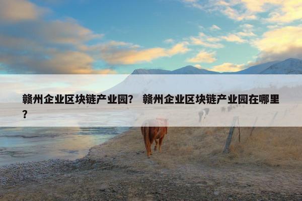 赣州企业区块链产业园？ 赣州企业区块链产业园在哪里？