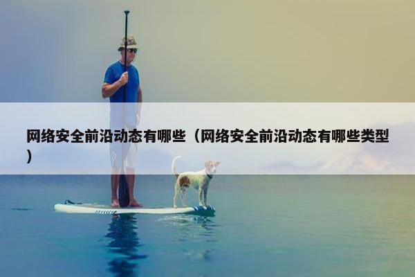 网络安全前沿动态有哪些(网络安全前沿动态有哪些类型) 网络安全前沿动态有哪些(网络安全前沿动态有哪些类型)