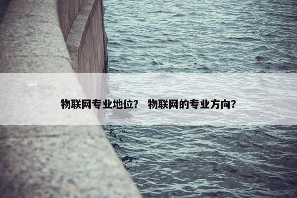 物联网专业地位？ 物联网的专业方向？