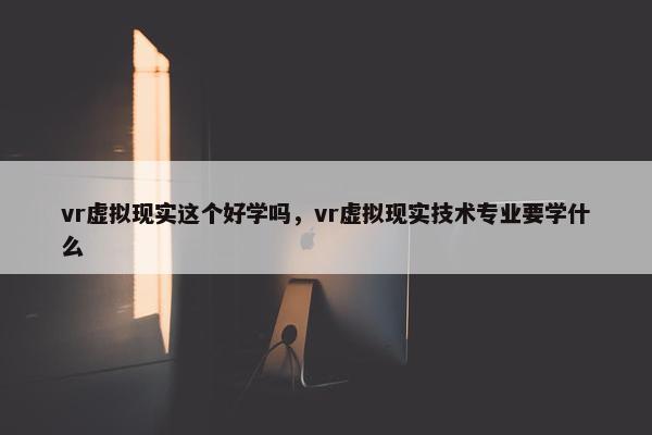 vr虚拟现实这个好学吗,vr虚拟现实技术专业要学什么 vr虚拟现实这个好学吗,vr虚拟现实技术专业要学什么