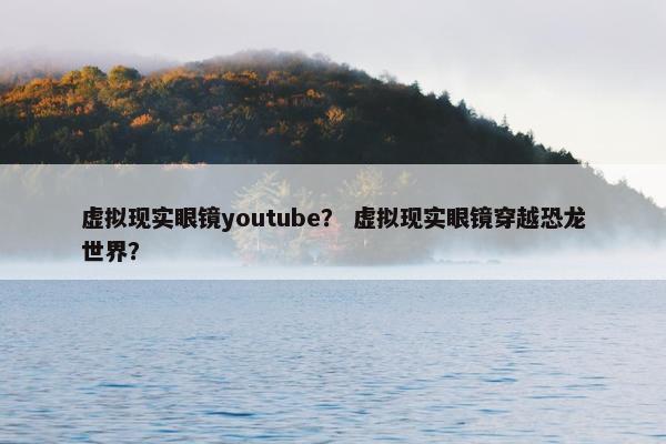 虚拟现实眼镜youtube? 虚拟现实眼镜穿越恐龙世界?