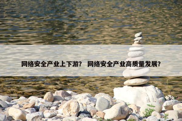 网络安全产业上下游？ 网络安全产业高质量发展？
