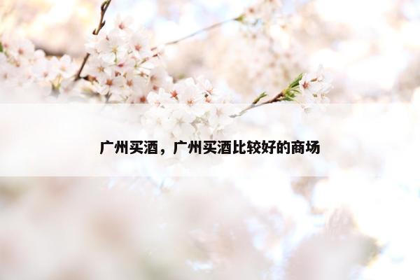 广州买酒,广州买酒比较好的商场 广州买酒,广州买酒比较好的商场