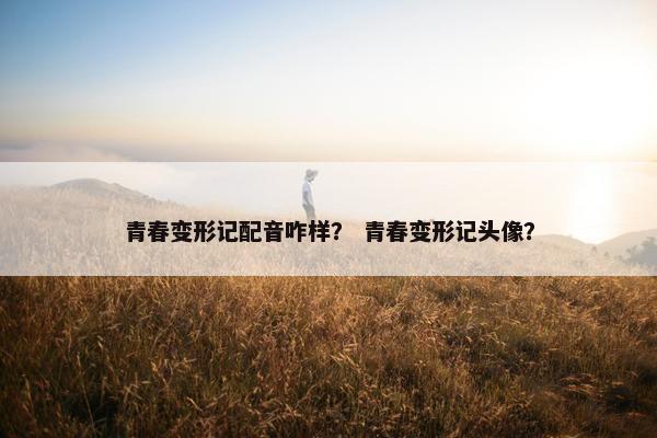 青春变形记配音咋样？ 青春变形记头像？