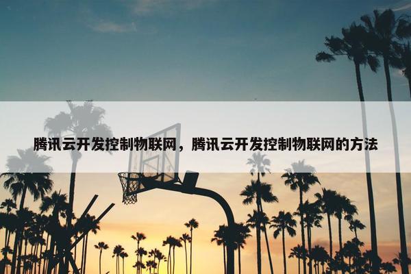 腾讯云开发控制物联网，腾讯云开发控制物联网的方法