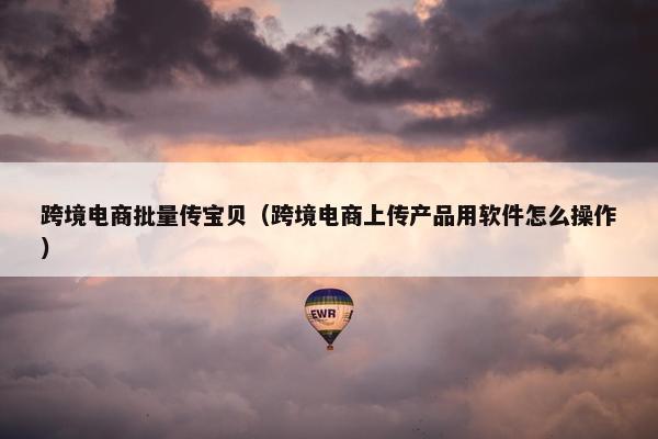 跨境电商批量传宝贝（跨境电商上传产品用软件怎么操作）