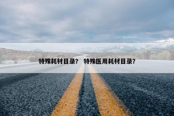 特殊耗材目录？ 特殊医用耗材目录？