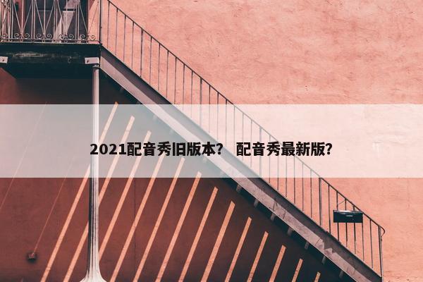 2021配音秀旧版本？ 配音秀最新版？