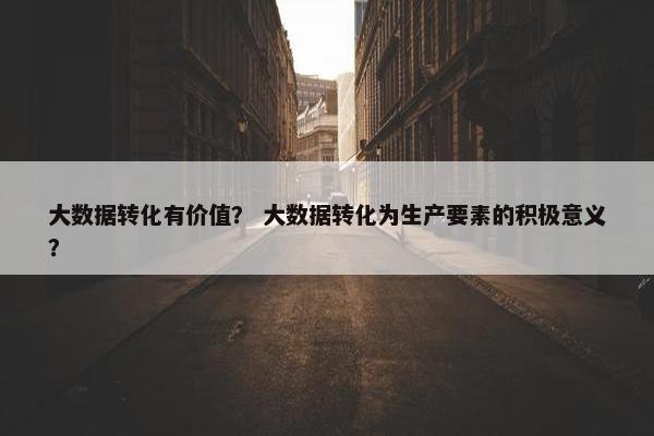 大数据转化有价值？ 大数据转化为生产要素的积极意义？