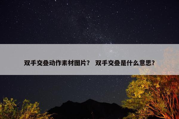 双手交叠动作素材图片? 双手交叠是什么意思? 双手交叠动作素材图片? 双手交叠是什么意思?