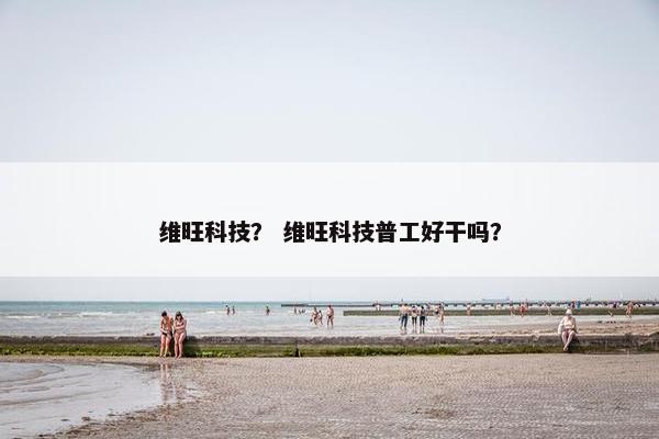 维旺科技? 维旺科技普工好干吗? 维旺科技? 维旺科技普工好干吗?