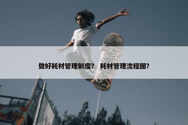 做好耗材管理制度？ 耗材管理流程图？