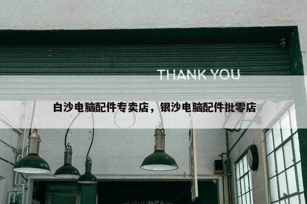 白沙电脑配件专卖店，银沙电脑配件批零店