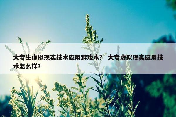 大专生虚拟现实技术应用游戏本？ 大专虚拟现实应用技术怎么样？