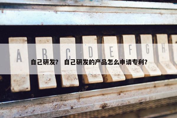 自己研发? 自己研发的产品怎么申请专利? 自己研发? 自己研发的产品怎么申请专利?