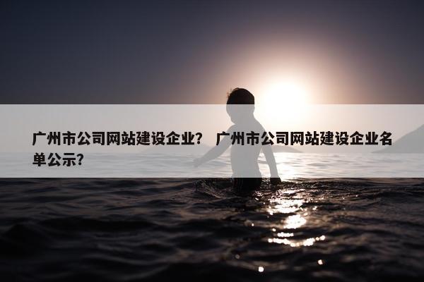 广州市公司网站建设企业? 广州市公司网站建设企业名单公示?