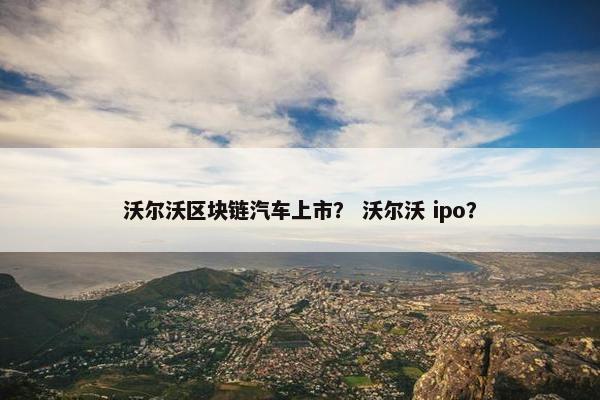 沃尔沃区块链汽车上市？ 沃尔沃 ipo？