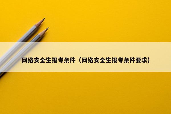 网络安全生报考条件(网络安全生报考条件要求) 网络安全生报考条件(网络安全生报考条件要求)