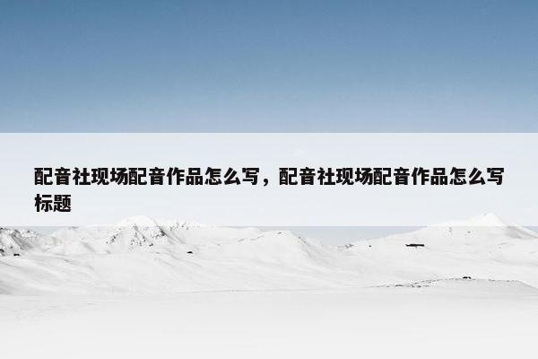 配音社现场配音作品怎么写，配音社现场配音作品怎么写标题