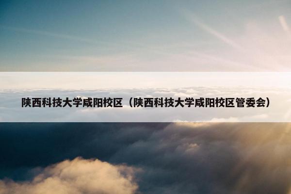 陕西科技大学咸阳校区(陕西科技大学咸阳校区管委会) 陕西科技大学咸阳校区(陕西科技大学咸阳校区管委会)
