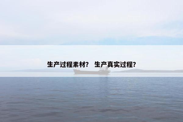 生产过程素材? 生产真实过程? 生产过程素材? 生产真实过程?
