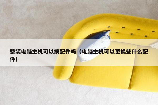 整装电脑主机可以换配件吗（电脑主机可以更换些什么配件）