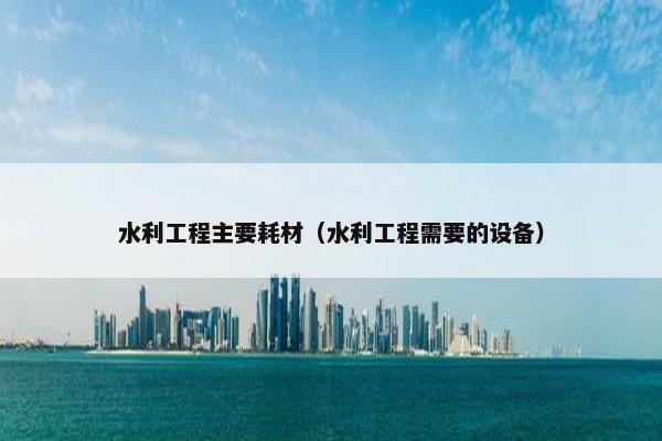水利工程主要耗材(水利工程需要的设备)