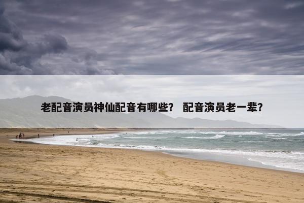 老配音演员神仙配音有哪些? 配音演员老一辈?