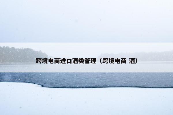 跨境电商进口酒类管理（跨境电商 酒）