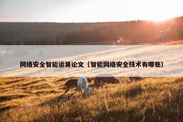 网络安全智能运算论文(智能网络安全技术有哪些) 网络安全智能运算论文(智能网络安全技术有哪些)