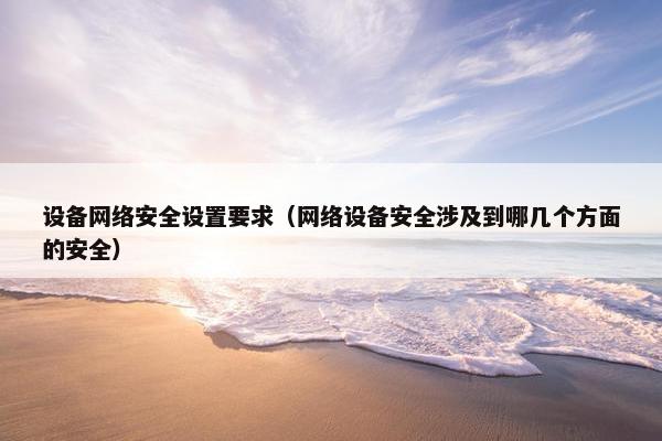 设备网络安全设置要求（网络设备安全涉及到哪几个方面的安全）