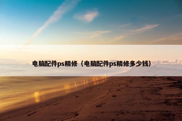 电脑配件ps精修(电脑配件ps精修多少钱)