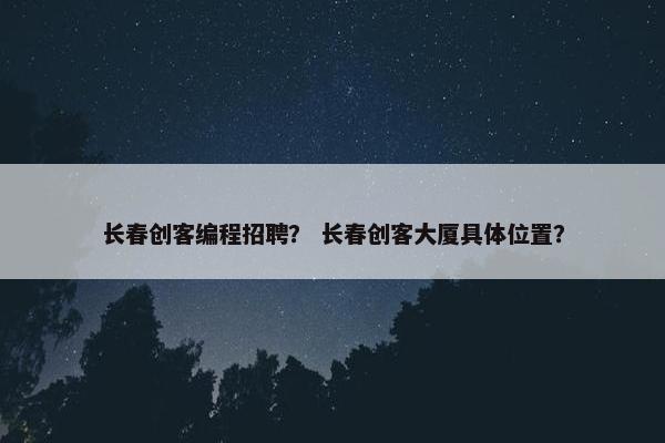长春创客编程招聘? 长春创客大厦具体位置?