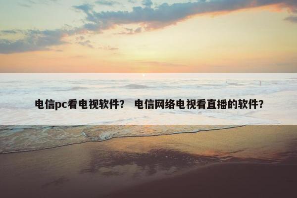 电信pc看电视软件？ 电信网络电视看直播的软件？