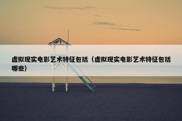 虚拟现实电影艺术特征包括(虚拟现实电影艺术特征包括哪些)