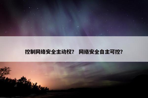 控制网络安全主动权? 网络安全自主可控?