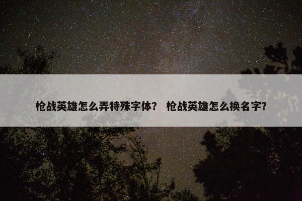 枪战英雄怎么弄特殊字体? 枪战英雄怎么换名字? 枪战英雄怎么弄特殊字体? 枪战英雄怎么换名字?