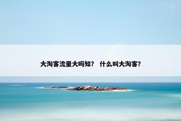 大淘客流量大吗知? 什么叫大淘客?