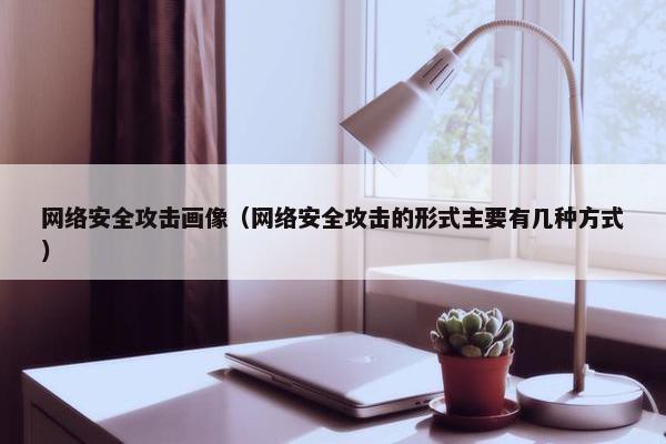 网络安全攻击画像(网络安全攻击的形式主要有几种方式)