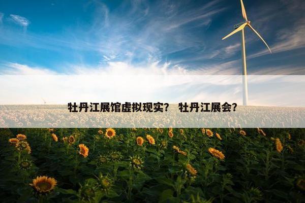 牡丹江展馆虚拟现实？ 牡丹江展会？