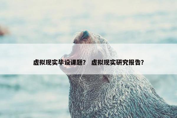 虚拟现实毕设课题? 虚拟现实研究报告?
